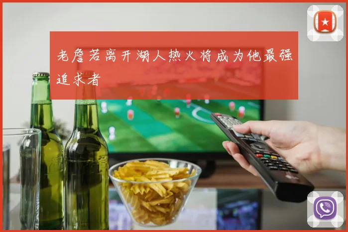 老詹若离开湖人热火将成为他最强追求者