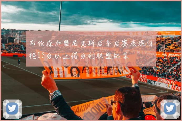 布伦森加盟尼克斯后季后赛表现惊艳15分以上得分创联盟纪录
