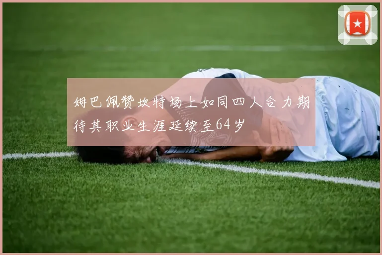 姆巴佩赞坎特场上如同四人合力期待其职业生涯延续至64岁