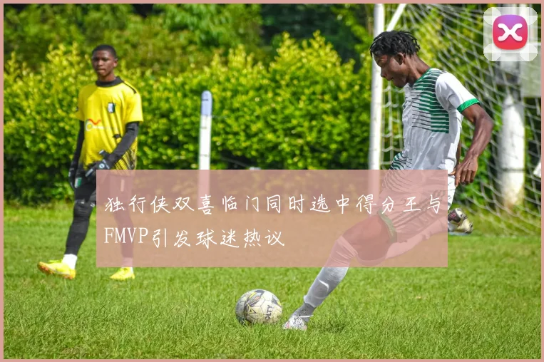 独行侠双喜临门同时选中得分王与FMVP引发球迷热议