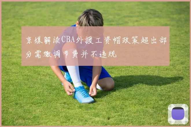 京媒解读CBA外援工资帽政策超出部分需缴调节费并不违规