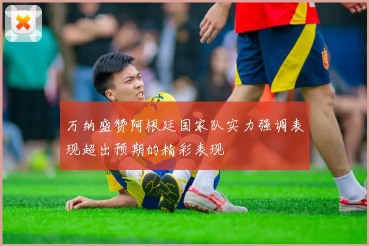 万纳盛赞阿根廷国家队实力强调表现超出预期的精彩表现