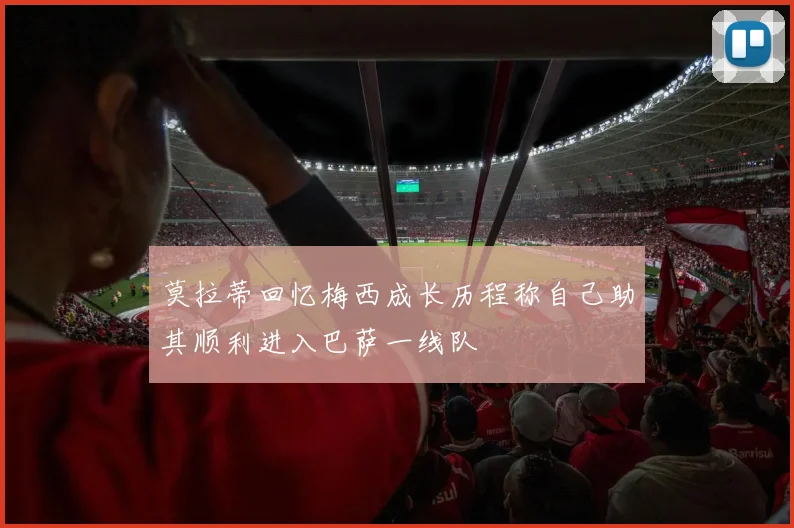 莫拉蒂回忆梅西成长历程称自己助其顺利进入巴萨一线队