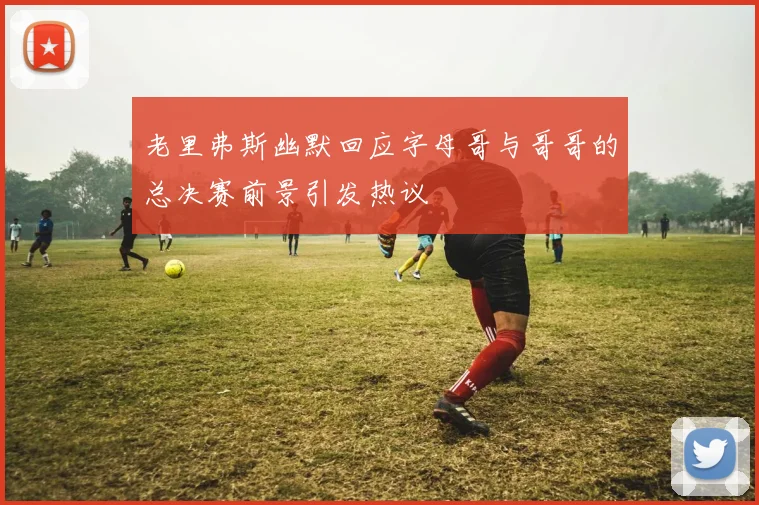 老里弗斯幽默回应字母哥与哥哥的总决赛前景引发热议