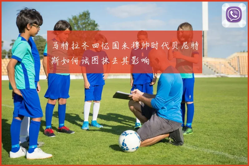 马特拉齐回忆国米穆帅时代贝尼特斯如何试图抹去其影响