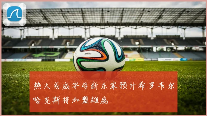 热火或成字母新东家预计希罗韦尔哈克斯将加盟雄鹿