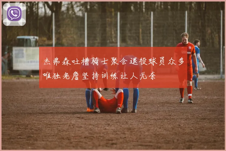 杰弗森吐槽骑士聚会退役球员众多唯独老詹坚持训练让人无奈