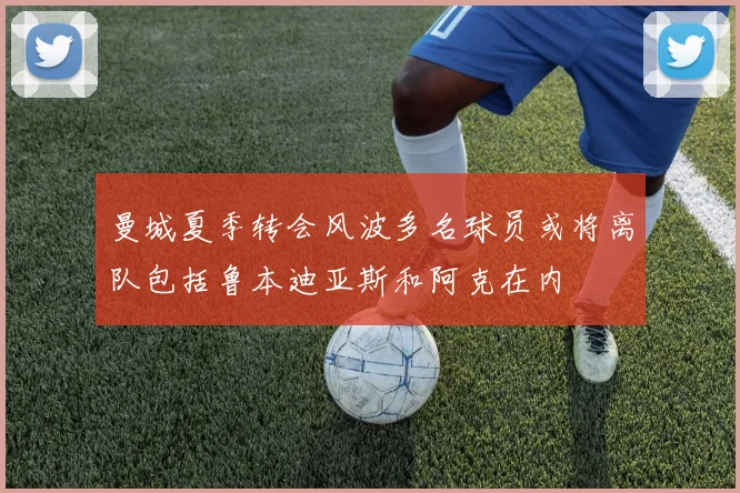 曼城夏季转会风波多名球员或将离队包括鲁本迪亚斯和阿克在内