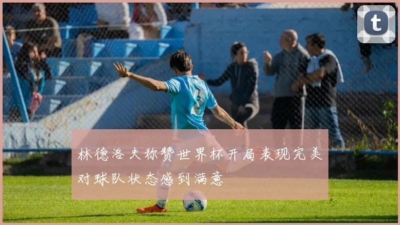 林德洛夫称赞世界杯开局表现完美对球队状态感到满意