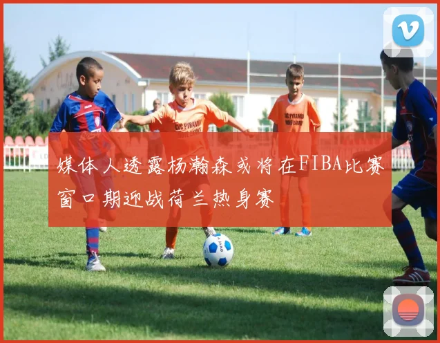媒体人透露杨瀚森或将在FIBA比赛窗口期迎战荷兰热身赛